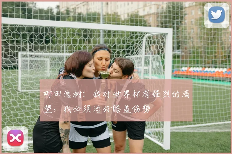 町田浩树：我对世界杯有强烈的渴望，我必须治好膝盖伤势