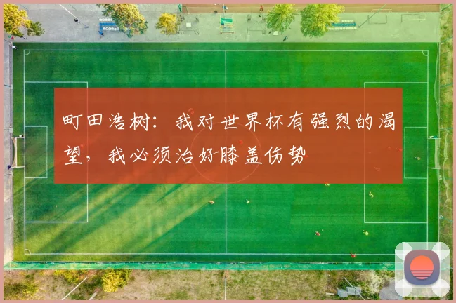 町田浩树：我对世界杯有强烈的渴望，我必须治好膝盖伤势